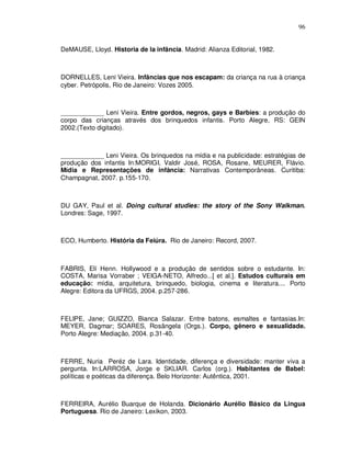 96


DeMAUSE, Lloyd. Historia de la infância. Madrid: Alianza Editorial, 1982.



DORNELLES, Leni Vieira. Infâncias que nos escapam: da criança na rua à criança
cyber. Petrópolis, Rio de Janeiro: Vozes 2005.



____________ Leni Vieira. Entre gordos, negros, gays e Barbies: a produção do
corpo das crianças através dos brinquedos infantis. Porto Alegre, RS: GEIN
2002.(Texto digitado).



____________ Leni Vieira. Os brinquedos na mídia e na publicidade: estratégias de
produção dos infantis In:MORIGI, Valdir José, ROSA, Rosane, MEURER, Flávio.
Mídia e Representações de infância: Narrativas Contemporâneas. Curitiba:
Champagnat, 2007. p.155-170.



DU GAY, Paul et al. Doing cultural studies: the story of the Sony Walkman.
Londres: Sage, 1997.



ECO, Humberto. História da Feiúra. Rio de Janeiro: Record, 2007.



FABRIS, Elí Henn. Hollywood e a produção de sentidos sobre o estudante. In:
COSTA, Marisa Vorraber ; VEIGA-NETO, Alfredo...[ et al.]. Estudos culturais em
educação: mídia, arquitetura, brinquedo, biologia, cinema e literatura.... Porto
Alegre: Editora da UFRGS, 2004. p.257-286.



FELIPE, Jane; GUIZZO, Bianca Salazar. Entre batons, esmaltes e fantasias.In:
MEYER, Dagmar; SOARES, Rosângela (Orgs.). Corpo, gênero e sexualidade.
Porto Alegre: Mediação, 2004. p.31-40.



FERRE, Nuria Peréz de Lara. Identidade, diferença e diversidade: manter viva a
pergunta. In:LARROSA, Jorge e SKLIAR. Carlos (org.). Habitantes de Babel:
políticas e poéticas da diferença. Belo Horizonte: Autêntica, 2001.



FERREIRA, Aurélio Buarque de Holanda. Dicionário Aurélio Básico da Lingua
Portuguesa. Rio de Janeiro: Lexikon, 2003.
 