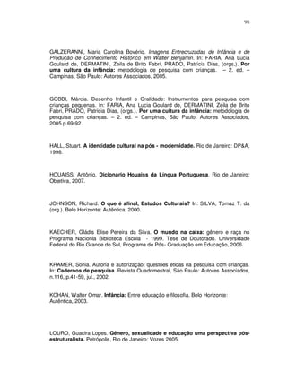 98




GALZERANNI, Maria Carolina Bovério. Imagens Entrecruzadas de Infância e de
Produção de Conhecimento Histórico em Walter Benjamin. In: FARIA, Ana Lucia
Goulard de, DERMATINI, Zeila de Brito Fabri, PRADO, Patrícia Dias, (orgs.). Por
uma cultura da infância: metodologia de pesquisa com crianças. – 2. ed. –
Campinas, São Paulo: Autores Associados, 2005.



GOBBI, Márcia. Desenho Infantil e Oralidade: Instrumentos para pesquisa com
crianças pequenas. In: FARIA, Ana Lucia Goulard de, DERMATINI, Zeila de Brito
Fabri, PRADO, Patrícia Dias, (orgs.). Por uma cultura da infância: metodologia de
pesquisa com crianças. – 2. ed. – Campinas, São Paulo: Autores Associados,
2005.p.69-92.



HALL, Stuart. A identidade cultural na pós - modernidade. Rio de Janeiro: DP&A,
1998.



HOUAISS, Antônio. Dicionário Houaiss da Língua Portuguesa. Rio de Janeiro:
Objetiva, 2007.



JOHNSON, Richard. O que é afinal, Estudos Culturais? In: SILVA, Tomaz T. da
(org.). Belo Horizonte: Autêntica, 2000.



KAECHER, Gládis Elise Pereira da Silva. O mundo na caixa: gênero e raça no
Programa Nacionla Biblioteca Escola - 1999. Tese de Doutorado. Universidade
Federal do Rio Grande do Sul, Programa de Pós- Graduação em Educação, 2006.


KRAMER, Sonia. Autoria e autorização: questões éticas na pesquisa com crianças.
In: Cadernos de pesquisa. Revista Quadrimestral, São Paulo: Autores Associados,
n.116, p.41-59, jul., 2002.


KOHAN, Walter Omar. Infância: Entre educação e filosofia. Belo Horizonte:
Autêntica, 2003.




LOURO, Guacira Lopes. Gênero, sexualidade e educação uma perspectiva pós-
estruturalista. Petrópolis, Rio de Janeiro: Vozes 2005.
 