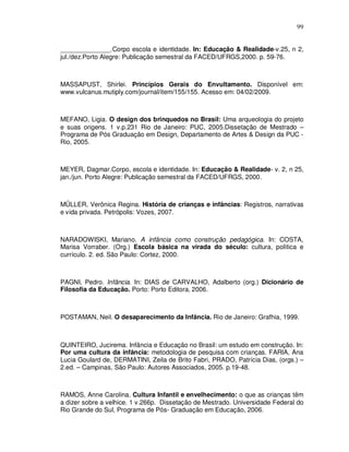 99


______________.Corpo escola e identidade. In: Educação & Realidade-v.25, n 2,
jul./dez.Porto Alegre: Publicação semestral da FACED/UFRGS,2000. p. 59-76.



MASSAPUST, Shirlei. Princípios Gerais do Envultamento. Disponível em:
www.vulcanus.mutiply.com/journal/item/155/155. Acesso em: 04/02/2009.



MEFANO, Ligia. O design dos brinquedos no Brasil: Uma arqueologia do projeto
e suas origens. 1 v.p.231 Rio de Janeiro: PUC, 2005.Dissetação de Mestrado –
Programa de Pós Graduação em Design, Departamento de Artes & Design da PUC -
Rio, 2005.



MEYER, Dagmar.Corpo, escola e identidade. In: Educação & Realidade- v. 2, n 25,
jan./jun. Porto Alegre: Publicação semestral da FACED/UFRGS, 2000.



MÜLLER, Verônica Regina. História de crianças e infâncias: Registros, narrativas
e vida privada. Petrópolis: Vozes, 2007.



NARADOWISKI, Mariano. A infância como construção pedagógica. In: COSTA,
Marisa Vorraber. (Org.) Escola básica na virada do século: cultura, política e
currículo. 2. ed. São Paulo: Cortez, 2000.



PAGNI, Pedro. Infância. In: DIAS de CARVALHO, Adalberto (org.) Dicionário de
Filosofia da Educação. Porto: Porto Editora, 2006.



POSTAMAN, Neil. O desaparecimento da Infância. Rio de Janeiro: Grafhia, 1999.



QUINTEIRO, Jucirema. Infância e Educação no Brasil: um estudo em construção. In:
Por uma cultura da infância: metodologia de pesquisa com crianças. FARIA, Ana
Lucia Goulard de, DERMATINI, Zeila de Brito Fabri, PRADO, Patrícia Dias, (orgs.) –
2.ed. – Campinas, São Paulo: Autores Associados, 2005. p.19-48.



RAMOS, Anne Carolina. Cultura Infantil e envelhecimento: o que as crianças têm
a dizer sobre a velhice. 1 v.266p. Dissetação de Mestrado. Universidade Federal do
Rio Grande do Sul, Programa de Pós- Graduação em Educação, 2006.
 