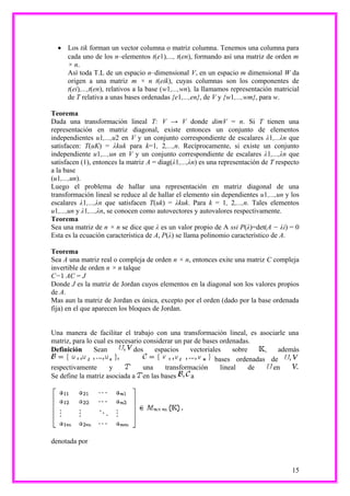 • Los tik forman un vector columna o matriz columna. Tenemos una columna para
    cada uno de los n–elementos t(e1),..., t(en), formando así una matriz de orden m
    × n.
    Así toda T.L de un espacio n–dimensional V, en un espacio m dimensional W da
    origen a una matriz m × n t(eik), cuyas columnas son los componentes de
    t(ei),...,t(en), relativos a la base (w1,...,wn), la llamamos representación matricial
    de T relativa a unas bases ordenadas {e1,...,en}, de V y {w1,...,wm}, para w.

Teorema
Dada una transformación lineal T: V → V donde dimV = n. Si T tienen una
representación en matriz diagonal, existe entonces un conjunto de elementos
independientes u1,...,u2 en V y un conjunto correspondiente de escalares λ1,...λn que
satisfacen: T(uK) = λkuk para k=1, 2,...,n. Recíprocamente, si existe un conjunto
independiente u1,...,un en V y un conjunto correspondiente de escalares λ1,...,λn que
satisfacen (1), entonces la matriz A = diag(λ1,...,λn) es una representación de T respecto
a la base
(u1,...,un).
Luego el problema de hallar una representación en matriz diagonal de una
transformación lineal se reduce al de hallar el elemento sin dependientes u1,...,un y los
escalares λ1,...,λn que satisfacen T(uk) = λkuk. Para k = 1, 2,...,n. Tales elementos
u1,...,un y λ1,...,λn, se conocen como autovectores y autovalores respectivamente.
Teorema
Sea una matriz de n × n se dice que λ es un valor propio de A ssi P(λ)=det(A − λi) = 0
Esta es la ecuación característica de A, P(λ) se llama polinomio característico de A.

Teorema
Sea A una matriz real o compleja de orden n × n, entonces exite una matriz C compleja
invertible de orden n × n talque
C−1 AC = J
Donde J es la matriz de Jordan cuyos elementos en la diagonal son los valores propios
de A.
Mas aun la matriz de Jordan es única, excepto por el orden (dado por la base ordenada
fija) en el que aparecen los bloques de Jordan.


Una manera de facilitar el trabajo con una transformación lineal, es asociarle una
matriz, para lo cual es necesario considerar un par de bases ordenadas.
Definición      Sean          dos     espacios    vectoriales    sobre    ,  además
                                                           bases ordenadas de
respectivamente       y           una    transformación      lineal    de   en
Se define la matriz asociada a en las bases       a




denotada por



                                                                                       15
 