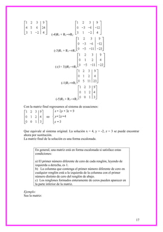 (-4)R1 + R2      R2



                      (-3)R1 + R3     R3



                       (-(1÷ 3))R2        R2



                            (-1)R3    R3



                        (-5)R2 + R3       R3

Con la matriz final regresamos al sistema de ecuaciones:




Que equivale al sistema original. La solución x = 4, y = -2, z = 3 se puede encontrar
ahora por sustitución.
La matriz final de la solución es una forma escalonada.


        En general, una matriz está en forma escalonada si satisface estas
        condiciones:

        a) El primer número diferente de cero de cada renglón, leyendo de
        izquierda a derecha, es 1.
        b) La columna que contenga el primer número diferente de cero en
        cualquier renglón está a la izquierda de la columna con el primer
        número distinto de cero del renglón de abajo.
        c) Los renglones formados enteramente de ceros pueden aparecer en
        la parte inferior de la matriz.

Ejemplo:
Sea la matriz:




                                                                                  17
 