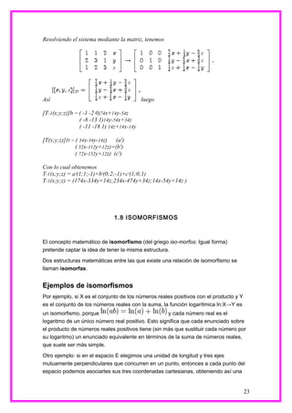 Resolviendo el sistema mediante la matriz, tenemos




Así                                        luego

[T-1(x;y;z)]b = ( -1 -2 0)74x+14y-54z
                ( -8 -13 1)14y-54x+34z
                ( -11 -18 1) 14z+14x-14y

[T(x;y;z)]D = ( 34x-34y-14z)   (a')
              ( 52x-112y+12z)=(b')
              ( 72x-152y+12z) (c')

Con lo cual obtenemos
T-1(x;y;z) = a'(1;1;-1)+b'(0;2;-1)+c'(1;0;1)
T-1(x;y;z) = (174x-334y+14z;234x-474y+34z;14x-54y+14z )




                              1.8 ISOMORFISMOS



El concepto matemático de isomorfismo (del griego iso-morfos: Igual forma)
pretende captar la idea de tener la misma estructura.

Dos estructuras matemáticas entre las que existe una relación de isomorfismo se
llaman isomorfas.


Ejemplos de isomorfismos
Por ejemplo, si X es el conjunto de los números reales positivos con el producto y Y
es el conjunto de los números reales con la suma, la función logarítmica ln:X→Y es
un isomorfismo, porque                               y cada número real es el
logaritmo de un único número real positivo. Esto significa que cada enunciado sobre
el producto de números reales positivos tiene (sin más que sustituir cada número por
su logaritmo) un enunciado equivalente en términos de la suma de números reales,
que suele ser más simple.

Otro ejemplo: si en el espacio E elegimos una unidad de longitud y tres ejes
mutuamente perpendiculares que concurren en un punto, entonces a cada punto del
espacio podemos asociarles sus tres coordenadas cartesianas, obteniendo así una


                                                                                       23
 