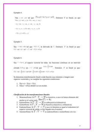 Ejemplo 4.

  Sea                 tal que                             . Entonces T es lineal, ya que




Ejemplo 5.

Sea                 tal que           , la derivada de    . Entonces T es lineal ya que:




Ejemplo 6.

Sea             , el espacio vectorial de todas las funciones continuas en un intervalo

cerrado         y sea            tal que                 . Entonces T es lineal ya que:



Se denomina transformación lineal a toda función cuyo dominio e imagen sean
espacios vectoriales y se cumplan las siguientes condiciones:

      1. T(u+v) = T(u) + T(v)
      2. T(ku) = kT(u) donde k es un escalar.



Clasificación de las transformaciones lineales
   1. Monomorfismo: Si                   es inyectiva, o sea si el único elemento del
           núcleo es el vector nulo.
      2.   Epimorfismo: Si                   es sobreyectiva (exhaustiva).
      3.   Isomorfismo: Si                   es biyectiva (inyectiva y exhaustiva).
      4.   Endomorfismo: Si                   o sea si el dominio es igual al codominio (el
           espacio vectorial de salida y el de llegada son el mismo).
      5.   Automorfismo: Si                   es endomorfismo e isomorfismo a la vez.




                                                                                              7
 