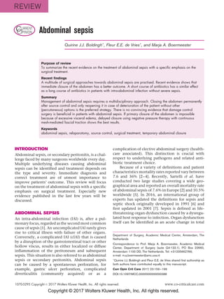 Copyright © 2017 Wolters Kluwer Health, Inc. All rights reserved.
CURRENT
OPINION Abdominal sepsis
Quirine J.J. BoldinghÃ
, Fleur E.E. de VriesÃ
, and Marja A. Boermeester
Purpose of review
To summarize the recent evidence on the treatment of abdominal sepsis with a specific emphasis on the
surgical treatment.
Recent findings
A multitude of surgical approaches towards abdominal sepsis are practised. Recent evidence shows that
immediate closure of the abdomen has a better outcome. A short course of antibiotics has a similar effect
as a long course of antibiotics in patients with intra-abdominal infection without severe sepsis.
Summary
Management of abdominal sepsis requires a multidisciplinary approach. Closing the abdomen permanently
after source control and only reopening it in case of deterioration of the patient without other
(percutaneous) options is the preferred strategy. There is no convincing evidence that damage control
surgery is beneficial in patients with abdominal sepsis. If primary closure of the abdomen is impossible
because of excessive visceral edema, delayed closure using negative pressure therapy with continuous
mesh-mediated fascial traction shows the best results.
Keywords
abdominal sepsis, relaparotomy, source control, surgical treatment, temporary abdominal closure
INTRODUCTION
Abdominal sepsis, or secondary peritonitis, is a chal-
lenge faced by many surgeons worldwide every day.
Multiple underlying diseases causing abdominal
sepsis can be identified and treatment depends on
the type and severity. Immediate diagnosis and
correct treatment are of utmost importance to
improve patients’ outcome. This review will focus
on the treatment of abdominal sepsis with a specific
emphasis on surgical treatment. Especially new
evidence published in the last few years will be
discussed.
ABDOMINAL SEPSIS
An intra-abdominal infection (IAI) is, after a pul-
monary focus, regarded as the second most common
cause of sepsis [1]. An uncomplicated IAI rarely gives
rise to critical illness with failure of other organs.
Conversely, a complicated IAI (cIAI) that is caused
by a disruption of the gastrointestinal tract or other
hollow viscus, results in either localized or diffuse
inflammation of the peritoneum and subsequent
sepsis. This situation is also referred to as abdominal
sepsis or secondary peritonitis. Abdominal sepsis
can be caused by a spontaneous perforation, for
example, gastric ulcer perforation, complicated
diverticulitis (community acquired) or as a
complication of elective abdominal surgery (health-
care associated). This distinction is crucial with
respect to underlying pathogens and related anti-
biotic treatment choice.
Because of a variety of definitions and patient
characteristics mortality rates reported vary between
7.6 and 36% [2–4]. Recently, Sartelli et al. have
conducted two large studies covering a wide geo-
graphical area and reported an overall mortality rate
of abdominal sepsis of 7.6% in Europe [2] and 10.5%
worldwide [5]. In 2016, an international group of
experts has updated the definitions for sepsis and
septic shock originally developed in 1991 [6] and
first updated in 2001 [7]. Sepsis is defined as life-
threatening organ dysfunction caused by a dysregu-
lated host response to infection. Organ dysfunction
itself can be identified as an acute change in total
Department of Surgery, Academic Medical Center, Amsterdam, The
Netherlands
Correspondence to Prof. Marja A. Boermeester, Academic Medical
Center, Department of Surgery (suite G4-132.1), PO Box 22660,
Amsterdam 1100 DD, The Netherlands. Tel: +31205662766;
e-mail: m.a.boermeester@amc.uva.nl
Ã
Quirine J.J. Boldingh and Fleur E.E. de Vries shared first authorship as
both authors have contributed equally to this manuscript.
Curr Opin Crit Care 2017, 23:159–166
DOI:10.1097/MCC.0000000000000388
1070-5295 Copyright ß 2017 Wolters Kluwer Health, Inc. All rights reserved. www.co-criticalcare.com
REVIEW
 