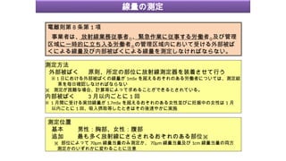 電離則第 8 条第 1 項
事業者は、放射線業務従事者①、緊急作業に従事する労働者②及び管理
区域に一時的に立ち入る労働者③の管理区域内において受ける外部被ば
くによる線量及び内部被ばくによる線量を測定しなければならない。
測定位置
基本 男性：胸部、女性：腹部
追加 最も多く放射線にさらされるおそれのある部位※
※ 部位によって 70μm 線量当量のみ測定か、 70μm 線量当量及び 1cm 線量当量の両方
測定かのいずれかに変わることに注意
測定方法
外部被ばく 原則、所定の部位に放射線測定器を装着させて行う
※ 1 日における外部被ばくの線量が 1mSv を超えるおそれのある労働者については、測定結
果を毎日確認しなければならない
※ 測定が困難な場合、計算等によって求めることができるとされている。
内部被ばく 3 月以内ごとに 1 回
※ 1 月間に受ける実効線量が 1.7mSv を超えるおそれのある女性並びに妊娠中の女性は 1 月
以内ごとに 1 回、吸入摂取等したときはその後速やかに実施
線量の測定
 