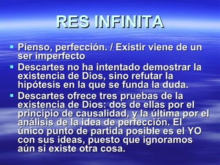 RES INFINITA Pienso, perfección. / Existir viene de un ser imperfecto Descartes no ha intentado demostrar la existencia de Dios, sino refutar la hipótesis en la que se funda la duda.  Descartes ofrece tres pruebas de la existencia de Dios: dos de ellas por el principio de causalidad, y la última por el análisis de la idea de perfección. El único punto de partida posible es el YO con sus ideas, puesto que ignoramos aún si existe otra cosa. 