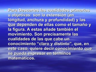 Para Descartes las cualidades primarias u objetivas: son la extensión (en longitud, anchura y profundidad) y las que dependen de ellas como el tamaño y la figura. A estas añade también el movimiento. Son precisamente las cualidades de las que cabe un conocimiento “claro y distinto”, que, en este caso, quiere decir conocimiento que se pueda expresar en términos matemáticos.      