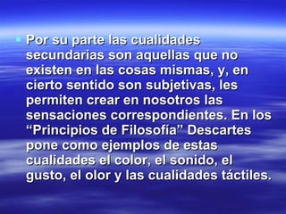 Por su parte las cualidades secundarias son aquellas que no existen en las cosas mismas, y, en cierto sentido son subjetivas,  les permiten crear en nosotros las sensaciones correspondientes. En los “Principios de Filosofía” Descartes pone como ejemplos de estas cualidades el color, el sonido, el gusto, el olor y las cualidades táctiles. 