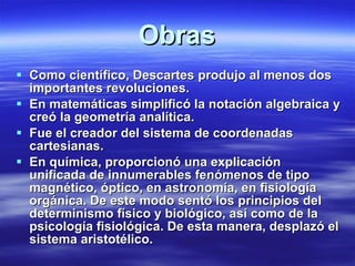 Obras Como científico, Descartes produjo al menos dos importantes revoluciones. En matemáticas simplificó la notación algebraica y creó la geometría analítica.  Fue el creador del sistema de coordenadas cartesianas.  En química, proporcionó una explicación unificada de innumerables fenómenos de tipo magnético, óptico, en astronomía, en fisiología orgánica. De este modo sentó los principios del determinismo físico y biológico, así como de la psicología fisiológica. De esta manera, desplazó el sistema aristotélico. 