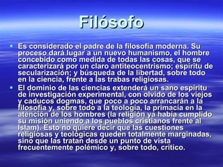 Filósofo Es considerado el padre de la filosofía moderna. Su proceso dará lugar a un nuevo humanismo, el hombre concebido como medida de todas las cosas, que se caracterizará por un claro antiteocentrismo; espíritu de secularización; y búsqueda de la libertad, sobre todo en la ciencia, frente a las trabas religiosas. El dominio de las ciencias extenderá un sano espíritu de investigación experimental, con olvido de los viejos y caducos dogmas, que poco a poco arrancarán a la filosofía y, sobre todo a la teología, la primacía en la atención de los hombres (la religión ya había cumplido su misión uniendo a los pueblos cristianos frente al Islam). Esto no quiere decir que las cuestiones religiosas y teológicas queden totalmente marginadas, sino que las tratan desde un punto de vista frecuentemente polémico y, sobre todo, crítico. 