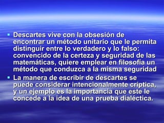 Descartes vive con la obsesión de encontrar un método unitario que le permita distinguir entre lo verdadero y lo falso: convencido de la certeza y seguridad de las matemáticas, quiere emplear en filosofía un método que conduzca a la misma seguridad La manera de escribir de descartes se puede considerar intencionalmente críptica, y un ejemplo es la importancia que este le concede a la idea de una prueba dialéctica. 