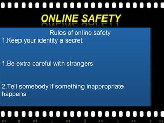 Rules of online safety 
Rules of online safety 
1.Keep your identity a secret 
1.Keep your identity a secret 
1.Be extra careful with strangers 
1.Be extra careful with strangers 
2.Tell somebody if something inappropriate 
happens 
2.Tell somebody if something inappropriate 
happens 
>> 0 >> 1 >> 2 >> 3 >> 4 >> 
 