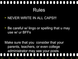 Rules 
• NEVER WRITE IN ALL CAPS!!! 
• Be careful w/ lingo or spelling that u may 
use w/ ur BFFs 
Make sure that you consider that your 
parents, teachers, or even college 
administrator may see your posts 
>> 0 >> 1 >> 2 >> 3 >> 4 >> 
 