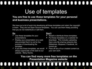 Use of templates 
You are free to use these templates for your personal 
and business presentations. 
We have put a lot of work into developing all these templates and retain the copyright 
in them. They are not Open Source templates. You can use them freely providing 
that you do not redistribute or sell them. 
Do 
 Use these templates for your 
presentations 
 Display your presentation on a web 
site provided that it is not for the 
purpose of downloading the 
template. 
 If you like these templates, we would 
always appreciate a link back to our 
website. Many thanks. 
Don’t 
 Resell or distribute these templates 
 Put these templates on a website for 
download. This includes uploading 
them onto file sharing networks like 
Slideshare, Myspace, Facebook, bit 
torrent etc 
 Pass off any of our created content as 
your own work 
You can find many more free templates on the 
Presentation Magazine website 
www.presentationmagazine.com 
>> 0 >> 1 >> 2 >> 3 >> 4 >> 
