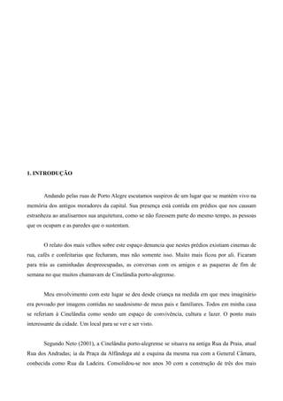 1. INTRODUÇÃO


       Andando pelas ruas de Porto Alegre escutamos suspiros de um lugar que se mantém vivo na
memória dos antigos moradores da capital. Sua presença está contida em prédios que nos causam
estranheza ao analisarmos sua arquitetura, como se não fizessem parte do mesmo tempo, as pessoas
que os ocupam e as paredes que o sustentam.


       O relato dos mais velhos sobre este espaço denuncia que nestes prédios existiam cinemas de
rua, cafés e confeitarias que fecharam, mas não somente isso. Muito mais ficou por ali. Ficaram
para trás as caminhadas despreocupadas, as conversas com os amigos e as paqueras de fim de
semana no que muitos chamavam de Cinelândia porto-alegrense.


       Meu envolvimento com este lugar se deu desde criança na medida em que meu imaginário
era povoado por imagens contidas no saudosismo de meus pais e familiares. Todos em minha casa
se referiam à Cinelândia como sendo um espaço de convivência, cultura e lazer. O ponto mais
interessante da cidade. Um local para se ver e ser visto.


       Segundo Neto (2001), a Cinelândia porto-alegrense se situava na antiga Rua da Praia, atual
Rua dos Andradas; ia da Praça da Alfândega até a esquina da mesma rua com a General Câmara,
conhecida como Rua da Ladeira. Consolidou-se nos anos 30 com a construção de três dos mais
 