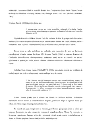 11
importantes cinemas da cidade: o Imperial, Roxy e Rex. Compuseram, junto com o Cinema Central
do Largo dos Medeiros e Guarany da Praça da Alfândega, a área “chic” da Capital (CARVALHO,
1994).


Cristiano Zanella (2006) também afirma que


                         O sucesso dos cinemas do centro consolida a chamada Cinelândia Gaúcha,
                         aglomerado de salas situadas principalmente na Rua dos Andradas e no Largo dos
                         Medeiros (p.28).


          Segundo Carvalho (1994) a Rua da Praia foi a vitrine da fase de prosperidade burguesa e
também o local onde se desenvolveram as novas sociabilidades urbanas. Os clubes, cinemas, cafés e
confeitarias eram a cultura e entretenimento que se encontravam na principal rua da cidade.


          Porém eram as salas exibidoras as preferidas nos momentos de lazer da burguesia
ascendente da primeira metade do século XX. Segundo Zanella (2006) os cinemas do centro da
Cinelândia porto-alegrense desempenharam importante papel social ao cumprir um caráter
aglutinador da população. Assim, ajudou a formar a identidade cultural e urbana dos habitantes da
cidade.


          Achylles Porto Alegre (apud. PESAVENTO, 1996), importante cronista do cotidiano da
capital, aponta que o viver urbano muda com a opção de lazer do cinema


                         O frio é intenso, mas, de instante em instante, ouço vozes femininas e rumores de
                         passos na rua; são famílias que vão para o cinema, porque a ‘arte do silêncio’ é hoje
                         a cachaça de toda gente, e a loucura do belo sexo. O cinema pode se dizer acabou
                         de matar a vida em família, que há muito tempo já vinha perdendo o seu encanto e
                         desaparecendo. (...) A hora em que escrevo, muitos lares estão desertos, porque as
                         salas de cinema estão repletas (p. 15).



          Afirma Simões (1990) que o cinema nos inseriu na Indústria Cultural. Influenciou
diretamente nossos hábitos e comportamentos. Bigodes, penteados, beijos e cigarros. Tudo que
estaria nos filmes surgia no comportamento das ruas.

          Na medida em que avançávamos a pesquisa, percebemos que poucas eram as obras que
tratavam do assunto, ou seja, o auge dos cinemas de calçada em Porto Alegre. Ao contrário, os
livros que encontramos focavam o fim dos cinemas de calçada sendo poucos os trabalhos que se
focam na fase de apogeu e glamour da Cinelândia porto-alegrense.
 