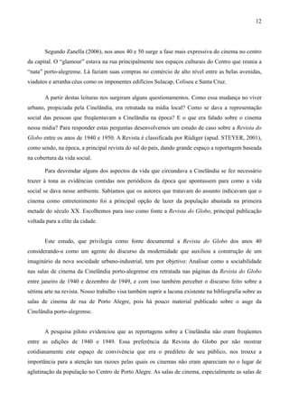 12




       Segundo Zanella (2006), nos anos 40 e 50 surge a fase mais expressiva do cinema no centro
da capital. O “glamour” estava na rua principalmente nos espaços culturais do Centro que reunia a
“nata” porto-alegrense. Lá faziam suas compras no comércio de alto nível entre as belas avenidas,
viadutos e arranha céus como os imponentes edifícios Sulacap, Coliseu e Santa Cruz.

       A partir destas leituras nos surgiram alguns questionamentos. Como essa mudança no viver
urbano, propiciada pela Cinelândia, era retratada na mídia local? Como se dava a representação
social das pessoas que freqüentavam a Cinelândia na época? E o que era falado sobre o cinema
nessa mídia? Para responder estas perguntas desenvolvemos um estudo de caso sobre a Revista do
Globo entre os anos de 1940 e 1950. A Revista é classificada por Rüdiger (apud. STEYER, 2001),
como sendo, na época, a principal revista do sul do país, dando grande espaço a reportagem baseada
na cobertura da vida social.

       Para desvendar alguns dos aspectos da vida que circundava a Cinelândia se fez necessário
trazer à tona as evidências contidas nos periódicos da época que apontassem para como a vida
social se dava nesse ambiente. Sabíamos que os autores que tratavam do assunto indicavam que o
cinema como entretenimento foi a principal opção de lazer da população abastada na primeira
metade do século XX. Escolhemos para isso como fonte a Revista do Globo, principal publicação
voltada para a elite da cidade.


       Este estudo, que privilegia como fonte documental a Revista do Globo dos anos 40
considerando-a como um agente do discurso da modernidade que auxiliou a construção de um
imaginário da nova sociedade urbano-industrial, tem por objetivo: Analisar como a sociabilidade
nas salas de cinema da Cinelândia porto-alegrense era retratada nas páginas da Revista do Globo
entre janeiro de 1940 e dezembro de 1949, e com isso também perceber o discurso feito sobre a
sétima arte na revista. Nosso trabalho visa também suprir a lacuna existente na bibliografia sobre as
salas de cinema de rua de Porto Alegre, pois há pouco material publicado sobre o auge da
Cinelândia porto-alegrense.


       A pesquisa piloto evidenciou que as reportagens sobre a Cinelândia não eram freqüentes
entre as edições de 1940 e 1949. Essa preferência da Revista do Globo por não mostrar
cotidianamente este espaço de convivência que era o predileto de seu público, nos trouxe a
importância para a atenção nas razoes pelas quais os cinemas não eram apareciam no o lugar de
aglutinação da população no Centro de Porto Alegre. As salas de cinema, especialmente as salas de
 
