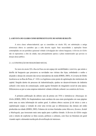 15




2. A REVISTA DO GLOBO COMO REPRESENTANTE DO SONHO BURGUÊS


       A nova classe urbana-industrial, que se consolidou no século XX, em substituição a antiga
aristocracia ditava os caminhos que a urbe deveria seguir. Suas necessidades e aspirações foram
contempladas em um periódico quinzenal voltado à divulgação dos valores burgueses. A Revista do Globo
não só representou a elite da cidade, mas principalmente apoiou o plano modernizador que povoou os
desejos desse público.


2.1. A CONSTRUÇÃO DO IMAGINÁRIO SOCIAL


       No início do século XX a Rua da Praia era um espaço de sociabilidade e convívio, que atraía o
desfile da burguesia que procurava as novidades nas vitrines das lojas, embalando o sonho e
atiçando o desejo de consumo das novas mercadorias da moda (IORIS, 2003). A Livraria do Globo
localizava-se na Rua da Praia, nº. 1416 e se legitimou como ponto de aglutinação dos intelectuais da
capital. Surgida dentro do processo de industrialização, ajudou no desenvolvimento da indústria
cultural e dos meios de comunicação, sendo agente formador do imaginário social de uma época.
Diferenciava-se por se uma empresa industrial voltada à difusão cultural e ao comércio de livros.


       A primeira publicação da editora saiu da prensa em 1916 e intitulava-se Almanaque do
Globo (IORIS, 2003). Os freqüentadores mais assíduos da casa eram prestigiados em suas páginas
entre uma ou outra informação de caráter geral. A editora obteve sucesso já de início e com a
capitalização surgiu a vontade de criar uma revista que se diferenciasse das demais até então
produzidas na cidade (IORIS, 2003). Falamos de revistas ilustradas como Máscara, Kosmos, Kodak
e Madrugada, que trouxeram mais uma opção para o público letrado. A Revista do Globo surgiu
com o intuito de explicitar os fatos sociais, políticos e culturais, com foco na literatura em geral
visando suprir a demanda trazida pela diversificação de interesses.
 