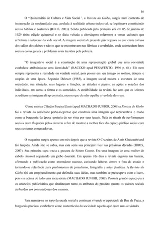16
       O “Quinzenário de Cultura e Vida Social”, a Revista do Globo, surgiu num contexto de
instauração da modernidade que, atrelada à realidade urbana-industrial, se legitimava constituindo
novos hábitos e costumes (IORIS, 2003). Sendo publicada pela primeira vez em 05 de janeiro de
1929 tinha edição quinzenal e se dizia voltada a abordagens referentes a temas culturais que
refletiam o interesse da vida social. A imagem social ali presente privilegiava os que eram cativos
dos salões dos clubes e não os que se encontravam nas fábricas e arrabaldes, onde aconteciam fatos
sociais como greves e problemas reais trazidos pela pobreza.


       “O imaginário social é a construção de uma representação global que uma sociedade
estabelece atribuindo-se uma identidade” (BACZKO apud PESAVENTO, 1996 p. 64). Ele nem
sempre representa a realidade ou verdade social, pois possui em seu âmago os sonhos, desejos e
utopias de uma época. Segundo Deleuze (1985), a imagem social mostra a estrutura de uma
sociedade, sua situação, seus lugares e funções, as atitudes e papéis, as ações e reações dos
indivíduos, em suma, a forma e os conteúdos. A credibilidade da revista faz com que os leitores
acreditem na imagem ali apresentada, mesmo que ela não espelhe a verdade das ruas.


       Como mostra Cláudio Pereira Elmir (apud MACHADO JUNIOR, 2009) a Revista do Globo
foi a revista da sociedade porto-alegrense que construiu uma imagem que representava o modo
como a burguesia da época gostaria de ser vista por seus iguais. Nela os rituais de performances
sociais eram flagrados pelas câmeras a fim de mostrar a melhor face do espaço público social com
seus costumes e mercadorias.


       O magazine surgiu apenas um mês depois que a revista O Cruzeiro, de Assis Chateaubriand
foi lançada. Ainda não se sabia, mas esta seria sua principal rival nas próximas décadas (IORIS,
2003). Sua primeira capa trazia a gravura de Sotero Cosme. Era uma imagem de uma mulher de
cabelo channel segurando um globo dourado. Em apenas três dias a revista esgotou nas bancas,
afirmando a publicação como estrondoso sucesso, cativando leitores dentro e fora do estado e
tornando-se referência para profissionais do jornalismo, fotografia e artes plásticas. A Revista do
Globo foi um empreendimento que defendia suas idéias, mas também se preocupava com o lucro,
pois era acima de tudo uma mercadoria (MACHADO JUNIOR, 2009). Possuía grande espaço para
os anúncios publicitários que sinalizavam tanto os atributos do produto quanto os valores sociais
atribuídos aos consumidores dos mesmos.


       Para manter-se no topo da escala social e continuar vivendo o espetáculo da Rua da Praia, a
burguesia precisou estabelecer como sustentáculo da sociedade aquelas que eram suas atividades
 