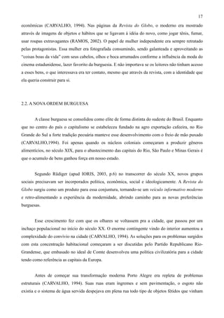 17
econômicas (CARVALHO, 1994). Nas páginas da Revista do Globo, o moderno era mostrado
através de imagens de objetos e hábitos que se ligavam à idéia do novo, como jogar tênis, fumar,
usar roupas extravagantes (RAMOS, 2002). O papel de mulher independente era sempre retratado
pelas protagonistas. Essa mulher era fotografada consumindo, sendo galanteada e aproveitando as
“coisas boas da vida” com seus cabelos, olhos e boca arrumados conforme a influência da moda do
cinema estadunidense, lazer favorito da burguesia. E não importava se os leitores não tinham acesso
a esses bens, o que interessava era ter contato, mesmo que através da revista, com a identidade que
ela queria construir para si.




2.2. A NOVA ORDEM BURGUESA


       A classe burguesa se consolidou como elite de forma distinta do sudeste do Brasil. Enquanto
que no centro do país o capitalismo se estabeleceu fundado na agro exportação cafeeira, no Rio
Grande do Sul a forte tradição pecuária manteve esse desenvolvimento com o freio de mão puxado
(CARVALHO,1994). Foi apenas quando os núcleos coloniais começaram a produzir gêneros
alimentícios, no século XIX, para o abastecimento das capitais do Rio, São Paulo e Minas Gerais é
que o acumulo de bens ganhou força em nosso estado.


       Segundo Rüdiger (apud IORIS, 2003, p.6) no transcorrer do século XX, novos grupos
sociais precisavam ser incorporados política, econômica, social e ideologicamente. A Revista do
Globo surgiu como um produto para essa conjuntura, tornando-se um veículo informativo moderno
e retro-alimentando a experiência da modernidade, abrindo caminho para as novas preferências
burguesas.


       Esse crescimento fez com que os olhares se voltassem pra a cidade, que passou por um
inchaço populacional no início do século XX. O enorme contingente vindo do interior aumentou a
complexidade do convívio na cidade (CARVALHO, 1994). As soluções para os problemas surgidos
com esta concentração habitacional começaram a ser discutidas pelo Partido Republicano Rio-
Grandense, que embasado no ideal de Comte desenvolveu uma política civilizatória para a cidade
tendo como referência as capitais da Europa.


       Antes de começar sua transformação moderna Porto Alegre era repleta de problemas
estruturais (CARVALHO, 1994). Suas ruas eram íngremes e sem pavimentação, o esgoto não
existia e o sistema de água servida despejava em plena rua todo tipo de objetos fétidos que vinham
 