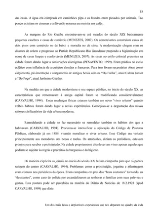 18
das casas. A água era comprada em caminhões pipa e os bondes eram puxados por animais. Tão
pouco existiam os cinemas e a diversão noturna era restrita aos cafés.


       As margens do Rio Guaíba encontravam-se até meados do século XIX basicamente
pequenos casebres e casas de comércio (MENEZES, 2007). Os comerciantes construíam casas de
dois pisos com comércio no de baixo e moradia no de cima. A modernização chegou com os
ditames de ordem e progresso do Partido Republicano Rio Grandense propondo a higienização em
nome de casas limpas e confortáveis (MENEZES, 2007). As casas no estilo colonial presentes na
cidade foram dando lugar a construções alienígenas (PESAVENTO, 1999). Eram prédios no estilo
eclético com influência de arquitetos alemães e franceses. Para isso foram necessárias obras como
calçamento, pavimentação e alargamento de antigos becos com os “Do Fanha”, atual Caldas Júnior
e “Do Poço”, atual Jerônimo Coelho.


       Na medida em que a cidade modernizou o seu espaço público, no inicio do século XX, as
características que remontavam à antiga capital foram se modificando consideravelmente
(CARVALHO, 1994). Essas mudanças físicas criaram também um novo “viver urbano” quando
velhos hábitos foram dando lugar a novas experiências. Começava-se a degustação dos novos
sabores civilizatórios da vida urbana moderna.


       Remodelando a cidade se fez necessário se remodelar também os hábitos dos que a
habitavam (CARVALHO, 1994). Procurou-se intensificar a aplicação do Código de Posturas
Públicas, elaborado já em 1889, visando moralizar o viver urbano. Esse Código era voltado
principalmente aos moradores dos becos e ruelas. Os arrabaldes, diziam os periódicos, estavam
prontos para receber o proletariado. Na cidade propriamente dita deveriam viver apenas aqueles que
podiam se sujeitar às regras e preceitos da burguesia e da higiene.


       De maneira explicita os jornais no inicio do século XX faziam campanha para que os pobres
saíssem do centro (CARVALHO, 1994). Problemas como a prostituição, jogatina e pilantragem
eram comuns nos periódicos da época. Eram campanhas em prol dos “bons costumes” tornando, os
“destoantes”, como caso de polícia por escandalizarem as senhoras e famílias com suas palavras e
gestos. Esta postura pode ser percebida na matéria do Diário de Noticias de 18.2.1928 (apud
CARVALHO, 1999) que dizia




                        Um dos mais feios e deploráveis espetáculos que nos deparam no quadro da vida
 