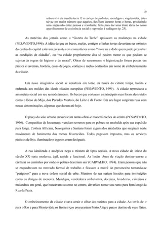 19
                       urbana é o da mendicância. E o cortejo de pedintes, mendigos e vagabundos, estes
                       talvez em maior número que aqueles, desfilam durante horas e horas, produzindo
                       uma impressão entre penosa e revoltante, feita para dar uma triste idéia do nosso
                       aparelhamento de assistência social e repressão à vadiagem (p. 25).


       As matérias dos jornais como o “Gazeta da Tarde” apoiavam as mudanças na cidade
(PESAVENTO,1996). A idéia de que os becos, ruelas, cortiços e linhas tortas deveriam ser extintos
do centro da capital estavam presentes em comentários como “mora na cidade quem pode preencher
as condições de cidadão”, ou “na cidade propriamente dita só podem morar os que podiam se
sujeitar às regras de higiene e de moral“. Obras de saneamento e higienização foram postas em
prática e tavernas, bordéis, casas de jogos, cortiços e ruelas destruídas em nome do embelezamento
da cidade.


       Um novo imaginário social se construía em torno da busca da cidade limpa, bonita e
ordenada aos moldes das ideais cidades européias (PESAVENTO, 1999). A cidade reproduzia a
assimetria social em seu remodelamento. Os becos que cortavam as principais ruas foram destruídos
como o Beco do Mijo, dos Pecados Mortais, do Leite e da Fonte. Em seu lugar surgiram ruas com
novas denominações, algumas que duram até hoje.


       O preço do solo urbano cresceu com tantas obras e modernizações do centro (PESAVENTO,
1996). Companhias de loteamento vendiam terrenos para os pobres no arrabalde após sua expulsão
para longe. Colônia Africana, Navegantes e Santana foram alguns dos arrabaldes que surgiram neste
movimento de banimento dos menos favorecidos. Todos pagavam impostos, mas os serviços
púbicos de lixo, iluminação e esgotos eram desiguais.


       A rua idealizada e asséptica nega a mistura de tipos sociais. A nova cidade do início do
século XX seria moderna, ágil, rápida e funcional. As lindas obras de viação destinavam-se a
civilizar os caminhos por onde os pobres deveriam sair (CARVALHO, 1994). Eram pessoas que não
se enquadravam no mercado formal de trabalho e ficavam a mercê do preconceito tornando-se
“perigosos” para a nova ordem social da urbe. Meninos de rua seriam levados para instituições
como os abrigos de menores. Mendigos, vendedores ambulantes, doceiras, lavadeiras, caixeiros e
malandros em geral, que buscavam sustento no centro, deveriam tomar seu rumo para bem longe da
Rua da Praia.


       O embelezamento da cidade visava atrair o olhar dos turistas para a cidade. Ao invés de ir
para o Rio e para Montevidéu os fronteiriços procurariam Porto Alegre para o destino de suas férias.
 