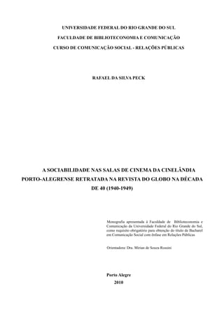 2

            UNIVERSIDADE FEDERAL DO RIO GRANDE DO SUL

          FACULDADE DE BIBLIOTECONOMIA E COMUNICAÇÃO

         CURSO DE COMUNICAÇÃO SOCIAL - RELAÇÕES PÚBLICAS




                       RAFAEL DA SILVA PECK




      A SOCIABILIDADE NAS SALAS DE CINEMA DA CINELÂNDIA
PORTO-ALEGRENSE RETRATADA NA REVISTA DO GLOBO NA DÉCADA
                      DE 40 (1940-1949)




                            Monografia apresentada à Faculdade de Biblioteconomia e
                            Comunicação da Universidade Federal do Rio Grande do Sul,
                            como requisito obrigatório para obtenção do título de Bacharel
                            em Comunicação Social com ênfase em Relações Públicas


                            Orientadora: Dra. Mirian de Souza Rossini




                            Porto Alegre
                                2010
 