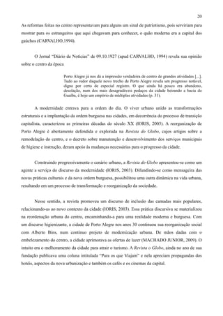 20
As reformas feitas no centro representavam para alguns um sinal de patriotismo, pois serviriam para
mostrar para os estrangeiros que aqui chegavam para conhecer, o quão moderna era a capital dos
gaúchos (CARVALHO,1994).


       O Jornal “Diário de Notícias” de 09.10.1927 (apud CARVALHO, 1994) revela sua opinião
sobre o centro da época

                          Porto Alegre já nos dá a impressão verdadeira de centro de grandes atividades [...].
                          Tudo ao redor daquele novo trecho de Porto Alegre revela um progresso notável,
                          digno por certo de especial registro. O que ainda há pouco era abandono,
                          desolação, num dos mais desagradáveis pedaços da cidade beirando a bacia do
                          Guaíba, é hoje um empório de múltiplas atividades (p. 31).


       A modernidade entrava para a ordem do dia. O viver urbano unido as transformações
estruturais e a implantação da ordem burguesa nas cidades, em decorrência do processo de transição
capitalista, caracterizou as primeiras décadas do século XX (IORIS, 2003). A reorganização de
Porto Alegre é abertamente defendida e explorada na Revista do Globo, cujos artigos sobre a
remodelação do centro, e o decreto sobre manutenção e desenvolvimento dos serviços municipais
de higiene e instrução, deram apoio às mudanças necessárias para o progresso da cidade.


       Construindo progressivamente o cenário urbano, a Revista do Globo apresentou-se como um
agente a serviço do discurso da modernidade (IORIS, 2003). Difundindo-se como mensageira das
novas práticas culturais e da nova ordem burguesa, possibilitou uma outra dinâmica na vida urbana,
resultando em um processo de transformação e reorganização da sociedade.


       Nesse sentido, a revista promoveu um discurso de inclusão das camadas mais populares,
relacionando-as ao novo contexto da cidade (IORIS, 2003). Essa prática discursiva se materializou
na reordenação urbana do centro, encaminhando-a para uma realidade moderna e burguesa. Com
um discurso higienizante, a cidade de Porto Alegre nos anos 30 continuou sua reorganização social
com Alberto Bins, num contínuo projeto de modernização urbana. De mãos dadas com o
embelezamento do centro, a cidade aprimorava as ofertas de lazer (MACHADO JUNIOR, 2009). O
intuito era o melhoramento da cidade para atrair o turismo. A Revista o Globo, ainda no ano de sua
fundação publicava uma coluna intitulada “Para os que Viajam” e nela apreciam propagandas dos
hotéis, aspectos da nova urbanização e também os cafés e os cinemas da capital.
 