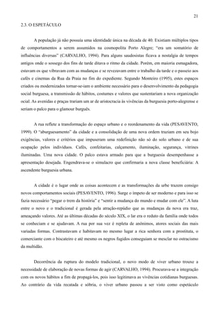 21
2.3. O ESPETÁCULO


       A população já não possuía uma identidade única na década de 40. Existiam múltiplos tipos
de comportamentos a serem assumidos na cosmopolita Porto Alegre; “era um somatório de
influências diversas” (CARVALHO, 1994). Para alguns saudosistas ficava a nostalgia de tempos
antigos onde o sossego dos fins de tarde ditava o ritmo da cidade. Porém, em maioria esmagadora,
estavam os que vibravam com as mudanças e se revezavam entre o trabalho da tarde e o passeio aos
cafés e cinemas da Rua da Praia no fim do expediente. Segundo Monteiro (1995), estes espaços
criados ou modernizados tornar-se-iam o ambiente necessário para o desenvolvimento da pedagogia
social burguesa, a transmissão de hábitos, costumes e valores que sustentariam a nova organização
ocial. As avenidas e praças trariam um ar de aristocracia às vivências da burguesia porto-alegrense e
seriam o palco para o glamour burguês.


       A rua reflete a transformação do espaço urbano e o reordenamento da vida (PESAVENTO,
1999). O “aburguesamento” da cidade e a consolidação de uma nova ordem traziam em seu bojo
exigências, valores e critérios que impuseram uma redefinição não só do solo urbano e de sua
ocupação pelos indivíduos. Cafés, confeitarias, calçamento, iluminação, segurança, vitrines
iluminadas. Uma nova cidade. O palco estava armado para que a burguesia desempenhasse a
apresentação desejada. Engendrava-se o simulacro que confirmaria a nova classe beneficiária: A
ascendente burguesia urbana.


       A cidade é o lugar onde as coisas acontecem e as transformações da urbe trazem consigo
novos comportamentos sociais (PESAVENTO, 1996). Surge o ímpeto de ser moderno e para isso se
fazia necessário “pegar o trem da história” e “sentir a mudança do mundo e mudar com ele”. A luta
entre o novo e o tradicional é gerada pela atração-repúdio que as mudanças da nova era traz,
ameaçando valores. Até as últimas décadas do século XIX, o lar era o reduto da família onde todos
se conheciam e se ajudavam. A rua por sua vez é repleta de anônimos, atores sociais das mais
variadas formas. Contrastavam e habitavam no mesmo lugar a rica senhora com a prostituta, o
comerciante com o biscateiro e até mesmo os negros fugidos conseguiam se mesclar no ostracismo
da multidão.


       Decorrência da ruptura do modelo tradicional, o novo modo de viver urbano trouxe a
necessidade de elaboração de novas formas de agir (CARVALHO, 1994). Procurava-se a integração
com os novos hábitos a fim de propagá-los, pois isso legitimava as vivências cotidianas burguesas.
Ao contrário da vida recatada e sóbria, o viver urbano passou a ser visto como espetáculo
 