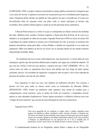 22
(CARVALHO, 1994). A magia e fantasia encontrada no espaço público encantavam a burguesia que
vivia como em nuvens. O glamour encontrava-se na passarela que era a Cinelândia porto-alegrense,
onde a burguesia podia ostentar seu padrão de vida superior aos que a circundavam. O acesso aos
diversificados bens de consumo criara um palco onde ao atores principais já haviam sido
escolhidos. Para a platéia sobrara apenas o sonho de um dia participar dessa experiência.


       A Rua da Praia tornou-se a vitrine viva que se contrapunha aos objetos imóveis das fachadas
das lojas. Mulheres bem vestidas e homens elegantes a flanar pela Rua da Praia, de lá e pra cá se
olhando e se enxergando no olhar de seus pares. Segundo Pesavento (1999) no inicio do século XX
o paradigma da cidade moderna se insinua com a fetichização da vida: as pessoas se tornaram elas
próprias mercadorias, saiam para olhar e serem olhadas, a calçada era a passarela e ir ao centro um
espetáculo. Olhar seus hábitos na Revista do Globo era se enxergar dentro de um mundo moderno
(MACHADO JUNIOR, 2009).


        No espetáculo da rua as coisas estão disponíveis, mas inacessíveis. A vitrine afasta de seus
manequins, aqueles que não possuem dinheiro para comprar, mas aguça sua vontade de adquirir. “O
que está nas vitrines é bom por que aparece, e aparece por que é bom” (DEBORD, 1997 p. 12).
Assim como em todos os espetáculos deve haver uma platéia que fica longe do palco apenas
assistindo, passiva. Na sociedade do espetáculo a burguesia sobe no palco e deve ficar separada da
presença dos pobres, mas não de seus olhares.


       Esse espetáculo se dava nas ruas, mas também em ambientes privados. Nos cinemas o
passeio era livre para todas as classes assim como os restaurantes do Mercado Público
(PESAVENTO, 1999). Porém em ambientes onde imperava uma norma de conduta para o
comportamento social aceitável, como os bailes do Clube do Comércio e Leopoldina Juvenil,
apenas os mais abastados freqüentavam. Nestes lugares prevalecia a influência francesa com seus
“códigos de boas maneiras” que serviam de auto-afirmação de uma nova aristocracia.


       Segundo Essus (1997)

                       Uma nova geografia do ser moderno se impôs sobre a cidade, elegendo como
                       espaços de aparência, salões, confeitaria, cafés, cinemas, livrarias e a própria rua.
                       Tal como um cenário de pura fachada, estes espaços existem para que novos grupos
                       sociais em ascensão, ligados às atividades tipicamente urbanas, tais como comércio
                       e finanças, se identificassem no seu processo de vir a ser, à medida que só
                       passariam a existir, como classe, em função de uma vivência social (p. 286).


       O comportamento humano de ver fotografias, depois filmes e depois de ser fotografado
 