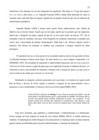 23
transforma o Ser Humano em um ator integrante do espetáculo. Não basta ser. O que dita agora é
ver e ser visto e, além disso, se ver. Segundo Foucault (2002) o duplo olhar adestrado de vigiar se
vigiando torna cada indivíduo um agente vigilante de seu próprio modo de agir em um ambiente de
manifestações panópticas.


        Segundo Barthes (1984) o retrato reúne quatro forças indissociáveis, pois “diante da
objetiva sou ao mesmo tempo: Aquele que eu me julgo, aquele que eu gostaria que me julgassem,
aquele que o fotógrafo me julga e aquele de que ele se serve para exibir sua arte (p. 27)”. Ele se
contrapõe a foto do cotidiano, sem pose. Esta fotografia, do cotidiano, transforma a realidade sem
vacilo, sem a necessidade de grandes interpretações. Nada foge a ela. Torna-se registro social e
histórico. Ela fornece de imediato os detalhes que constituem o próprio material de saber
etnológico.


        O espetáculo da rua se torna possível na sociedade moderna através da aquisição de bens.
A realização humana se baseia nesta lógica. Se antes bastava ser, nesse estágio o importante é ter
(DEBORD, 1997). Na sociedade do espetáculo o imprescindível passa por sua vez a ser o parecer.
A Revista do Globo assume o papel de palco para esse espetáculo forçando a tendência do fazer ver.
Alimentava assim a proximidade do aspirante a burguês com a atração da época, ou seja, parecer
com os notáveis da cidade que se faziam ver na revista.


       Retratando as elegantes senhoras passeando com seus trajes e os homens de negócio pela
Rua da Praia, a Revista do Globo ajudou a construir a imagem da rua aproximando-a com o
progresso e com a modernidade. Conforme a Revista do Globo (apud IORIS, 2003)


                       A Rua da Praia, [na] hora do footing. É essa a hora do encanto da cidade. A rua da
                       Praia perde a sua physionomia grave e preocupada de trabalho. Os homens não se
                       movem com aquella quase irritante indiferença de quem ‘vae a negocio’. E isto
                       porque mesmo que movidos por imperativos commerciaes, elles param, a cada
                       passo, para olhar, com um doce sorriso de sympatia para o movimento urbano (p.
                       41).



       Esse novo momento, que englobava a modernização, a industrialização e a urbanização,
trouxe consigo um forte impacto no modo de viver urbano (IORIS, 20013). A cidade sonhava-se
moderna. A implantação da ordem burguesa veio potencializar as mudanças tanto no plano material,
quanto mental, possibilitadas pela crescente industrialização e o aumento da população.
 