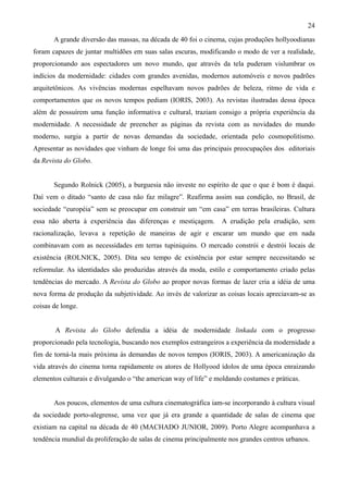 24
       A grande diversão das massas, na década de 40 foi o cinema, cujas produções hollyoodianas
foram capazes de juntar multidões em suas salas escuras, modificando o modo de ver a realidade,
proporcionando aos espectadores um novo mundo, que através da tela puderam vislumbrar os
indícios da modernidade: cidades com grandes avenidas, modernos automóveis e novos padrões
arquitetônicos. As vivências modernas espelhavam novos padrões de beleza, ritmo de vida e
comportamentos que os novos tempos pediam (IORIS, 2003). As revistas ilustradas dessa época
além de possuírem uma função informativa e cultural, traziam consigo a própria experiência da
modernidade. A necessidade de preencher as páginas da revista com as novidades do mundo
moderno, surgia a partir de novas demandas da sociedade, orientada pelo cosmopolitismo.
Apresentar as novidades que vinham de longe foi uma das principais preocupações dos editoriais
da Revista do Globo.


       Segundo Rolnick (2005), a burguesia não investe no espírito de que o que é bom é daqui.
Daí vem o ditado “santo de casa não faz milagre”. Reafirma assim sua condição, no Brasil, de
sociedade “européia” sem se preocupar em construir um “em casa” em terras brasileiras. Cultura
essa não aberta à experiência das diferenças e mestiçagem.       A erudição pela erudição, sem
racionalização, levava a repetição de maneiras de agir e encarar um mundo que em nada
combinavam com as necessidades em terras tupiniquins. O mercado constrói e destrói locais de
existência (ROLNICK, 2005). Dita seu tempo de existência por estar sempre necessitando se
reformular. As identidades são produzidas através da moda, estilo e comportamento criado pelas
tendências do mercado. A Revista do Globo ao propor novas formas de lazer cria a idéia de uma
nova forma de produção da subjetividade. Ao invés de valorizar as coisas locais apreciavam-se as
coisas de longe.


       A Revista do Globo defendia a idéia de modernidade linkada com o progresso
proporcionado pela tecnologia, buscando nos exemplos estrangeiros a experiência da modernidade a
fim de torná-la mais próxima às demandas de novos tempos (IORIS, 2003). A americanização da
vida através do cinema torna rapidamente os atores de Hollyood ídolos de uma época enraizando
elementos culturais e divulgando o “the american way of life” e moldando costumes e práticas.


       Aos poucos, elementos de uma cultura cinematográfica iam-se incorporando à cultura visual
da sociedade porto-alegrense, uma vez que já era grande a quantidade de salas de cinema que
existiam na capital na década de 40 (MACHADO JUNIOR, 2009). Porto Alegre acompanhava a
tendência mundial da proliferação de salas de cinema principalmente nos grandes centros urbanos.
 