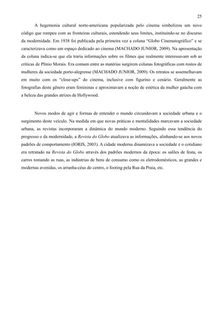 25
       A hegemonia cultural norte-americana popularizada pelo cinema simbolizou um novo
código que rompeu com as fronteiras culturais, estendendo seus limites, instituindo-se no discurso
da modernidade. Em 1938 foi publicada pela primeira vez a coluna “Globo Cinematográfico” e se
caracterizava como um espaço dedicado ao cinema (MACHADO JUNIOR, 2009). Na apresentação
da coluna indica-se que ela traria informações sobre os filmes que realmente interessavam sob as
críticas de Plínio Morais. Era comum entre as matérias surgirem colunas fotográficas com rostos de
mulheres da sociedade porto-alegrense (MACHADO JUNIOR, 2009). Os retratos se assemelhavam
em muito com os “close-ups” do cinema, inclusive com figurino e cenário. Geralmente as
fotografias deste gênero eram femininas e aproximavam a noção de estética da mulher gaúcha com
a beleza das grandes atrizes de Hollywood.



       Novos modos de agir e formas de entender o mundo circundavam a sociedade urbana e o
surgimento deste veículo. Na medida em que novas práticas e mentalidades marcavam a sociedade
urbana, as revistas incorporaram a dinâmica do mundo moderno. Seguindo essa tendência do
progresso e da modernidade, a Revista do Globo atualizava as informações, alinhando-se aos novos
padrões de comportamento (IORIS, 2003). A cidade moderna dinamizava a sociedade e o cotidiano
era retratado na Revista do Globo através dos padrões modernos da época: os salões de festa, os
carros tomando as ruas, as indústrias de bens de consumo como os eletrodomésticos, as grandes e
modernas avenidas, os arranha-céus do centro, o footing pela Rua da Praia, etc.
 