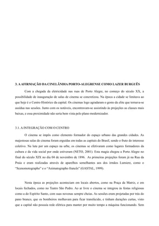 26




3. A AFIRMAÇÃO DA CINELÂNDIA PORTO-ALEGRENSE COMO LAZER BURGUÊS

       Com a chegada da eletricidade nas ruas de Porto Alegre, no começo do século XX, a
possibilidade de inauguração de salas de cinema se concretizou. Na época a cidade se limitava ao
que hoje é o Centro Histórico da capital. Os cinemas logo agradaram o gosto da elite que tornava-se
assídua nas sessões. Junto com os notáveis, encontravam-se assistindo às projeções as classes mais
baixas, e essa proximidade não seria bem vista pelo plano modernizador.



3.1. A INTEGRAÇÃO COM O CENTRO

       O cinema se impôs como elemento formador do espaço urbano das grandes cidades. As
majestosas salas de cinema foram erguidas em todas as capitais do Brasil, sendo o fruto do interesse
coletivo. Na luta por um espaço na urbe, os cinemas se efetivaram como lugares formadores da
cultura e da vida social por onde estiveram (NETO, 2001). Esta magia chegou a Porto Alegre no
final do século XIX no dia 04 de novembro de 1896. As primeiras projeções foram já na Rua da
Praia e eram realizadas através de aparelhos semelhantes aos dos irmãos Lumiere, como o
“Scenomotographo” e o “Animatographo francês” (GASTAL, 1999).



       Nesta época as projeções aconteciam em locais abertos, como na Praça da Matriz, e em
locais fechados, como no Teatro São Pedro. Ao ar livre o cinema se integrou às festas religiosas
como a do Espírito Santo, com suas novenas sempre cheias. As sessões eram projetadas por trás do
pano branco, que os bombeiros molhavam para ficar translúcido, e tinham durações curtas, visto
que a capital não possuía rede elétrica para manter por muito tempo a máquina funcionando. Sem
 