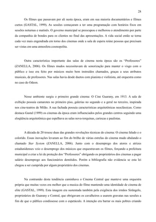 28

       Os filmes que passavam por ali nesta época, eram em sua maioria documentários e filmes
curtos (GASTAL, 1999). As sessões começaram a ter uma programação com horários fixos em
sessões noturnas e matinês. O governo municipal se preocupou e melhorou o atendimento por parte
da companhia de bondes para os clientes no final das apresentações. A vida social então se torna
cada vez mais engendrada em torno dos cinemas onde a sala de espera reúne pessoas que precisam
ser vistas em uma atmosfera cosmopolita.



       Outra característica importante das salas de cinema nesta época são os “Professores”
(ZANELLA, 2006). Os filmes mudos necessitavam de sonorização para manter o visgo com o
público e isso era feito por músicos muito bem instruídos chamados, graças a seus atributos
musicais, de professores. Nas salas havia desde duetos com pianista e violinista, até orquestra como
no caso do Odeon.



       Nesse ambiente surgiu o primeiro grande cinema: O Cine Guarany, em 1913. A sala de
exibição possuía camarotes no primeiro piso, galerias no segundo e a geral no terceiro, inspirada
nos cine-teatros de Milão. A sua fachada possuía características arquitetônicas neoclássicas. Como
destaca Gastal (1999) os cinemas da época eram influenciados pelos grandes centros seguindo uma
eloqüência arquitetônica que espelhava as salas nova-iorquinas, cariocas e paulistas.



       A década de 20 trouxe duas das grandes revoluções técnicas do cinema: O cinema falado e o
colorido. Essas inovações levaram ao fim do brilho de várias estrelas do cinema mudo abalando o
chamado Star System (ZANELLA, 2006). Junto com o desemprego dos atores e atrizes
estadunidenses veio o desemprego dos músicos que orquestravam os filmes, forçando a prefeitura
municipal a criar a lei de proteção dos “Professores” obrigando os proprietários dos cinemas a pagar
salário desemprego aos funcionários demitidos. Porém a bibliografia não evidencia se esta lei
chegou a ser cumprida por algum proprietário dos cinemas.



       Na contramão desta tendência caminhava o Cinema Central que manteve uma orquestra
própria que muitas vezes era melhor que a musica do filme mantendo uma identidade de cinema de
elite (GASTAL, 1999). Esta imagem era sustentada também pela exigência dos irmãos Sirângelo,
proprietários do Guarany e Central, que obrigavam os cavalheiros a usarem gravatas nas sessões a
fim de que o público condissesse com o espetáculo. A intenção era barrar os mais pobres criando
 