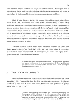 29
uma atmosfera burguesa inspirada nos códigos de conduta franceses. De qualquer modo o
surgimento do cinema falado redefiniu o público economicamente e culturalmente, pois a maioria
da população da cidade era analfabeta e não conseguia seguir as legendas dos filmes.


       A idéia de que o cinema era restrito à elite burguesa é defendida por muitos autores. Como
indica Steyer (2001) historiadores como Bakos (1996), Monteiro (1995) e Vargas (1994)
contrapõem a vida pobre dos arrabaldes à vida elegante da burguesia no centro com seus cafés e
cinemas repletos. A ida aos cinemas competia ao lado do “footing” e cafés a preferência do público
da Rua da Praia. Porém o cinema não era hábito exclusivo das classes mais abastadas (STEYER,
2001). Sendo uma diversão barata ela abraçava várias classes sociais. A penetração de diferentes
classes definia os espaços de cinema como local agente de sociabilidade, ditando e alternando os
hábitos e costumes da população. O cinema era um espaço democrático onde as classes baixas se
mesclavam com os notáveis da cidade.


        O publico cativo das salas de cinema sempre contemplou a presença das classes mais
baixas. Conforme Robert Sklar (apud MACHADO, 2009) nos EUA a platéia de cinema, que
inicialmente era em sua maioria formada pela classe operária, aos poucos cedeu espaço, no pós-
guerra também para a classe média norte-americana



                       Só agora a classe média norte-americana principiara a encarar o cinema como algo
                       mais que um lixo imoral que só servia para os membros da classe operária; e eis
                       que, sem mais aquela, suas próprias filhas faziam as malas e saíam de casa para
                       tentar a sorte em Hollywood (p. 79).



3.2. A CONSOLIDAÇÃO DO MERCADO EXIBIDOR



       Alguns motivos do sucesso das salas de cinema eram apontados pela imprensa como afirma
Costa Rego (1922). Para ele a diversidade das obras, em comparação com o teatro, a facilidade de
distribuição e baixo custo de acesso eram fatores determinantes desta preferência do público
(REGO apud STEYER, 2001)


                       [...] um dos pontos essenciais, que cooperam para a riqueza da cinematografia é o
                       diminuto preço exigido pelas casas de diversões para se apreciar a exibição dos
                       films. Está, assim, este divertimento, ao alcance de pobres e ricos, divulgado pelas
                       cinco partes do planeta, conquistando milhões de admiradores, os quais, hoje, não
                       passam um dia sem ir gozar as delicias de minutos de projeção (p. 242).
 