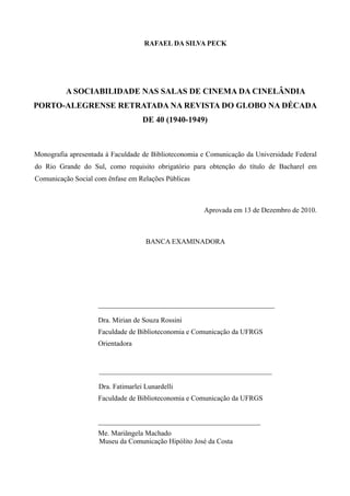 3

                                   RAFAEL DA SILVA PECK




          A SOCIABILIDADE NAS SALAS DE CINEMA DA CINELÂNDIA
PORTO-ALEGRENSE RETRATADA NA REVISTA DO GLOBO NA DÉCADA
                                   DE 40 (1940-1949)



Monografia apresentada à Faculdade de Biblioteconomia e Comunicação da Universidade Federal
do Rio Grande do Sul, como requisito obrigatório para obtenção do título de Bacharel em
Comunicação Social com ênfase em Relações Públicas



                                                      Aprovada em 13 de Dezembro de 2010.



                                    BANCA EXAMINADORA




                    __________________________________________________

                    Dra. Mirian de Souza Rossini
                    Faculdade de Biblioteconomia e Comunicação da UFRGS
                    Orientadora


                    _________________________________________________

                    Dra. Fatimarlei Lunardelli
                    Faculdade de Biblioteconomia e Comunicação da UFRGS


                    ______________________________________________
                    Me. Mariângela Machado
                    Museu da Comunicação Hipólito José da Costa
 