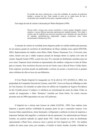31


                        O acender das luzes restituía-nos a uma feia realidade, de assentos de poltronas
                        batidas e arrastar de pés. Todo mundo ia meio no ar, ainda tonto da luta e
                        recalcando uma vontade de ficar para a segunda sessão (p. 254).

       Esta magia da sala de cinema é destacada por Walter Benjamin (1994)


                        Nossos cafés e nossas ruas, nossos escritórios e nossos quartos alugados, nossas
                        estações e nossas fábricas pareciam aprisionar-nos inapelavelmente. Veio então o
                        cinema, que fez explodir esse universo carcerário com a dinamite dos seus décimos
                        de segundo, permitindo-nos empreender viagens aventurosas entre ruínas
                        arremessadas à distância (p.189).



       A inserção do cinema na sociedade porto-alegrense podia ser sentida também pela presença
de um número grande de escritórios de distribuidoras de filmes sediadas nesta capital (STEYER,
2001). Representantes de estúdios como Metro, Pathé, Warner, Paramount, Fox e Universal, entre
outros, faziam com que a cidade ocupasse posição de destaque dentre as capitais com salas de
cinema. Segundo Gastal (1999), a partir dos anos 30 o mercado de distribuição caminhou para um
novo rumo. Empresas locais tornaram-se representantes dos estúdios e alugavam as latas de filmes
para os cinemas. Seus escritórios ficavam em ruas do Centro como a Rua da Praia e Caldas Júnior.
Estas empresas investiam pesado em publicidade e noticias em jornais e incentivavam as grandes
salas exibidoras de olho no lucro de suas bilheterias.


       O Cine Theatro Imperial foi inaugurado em 18 de abril de 1931 (ZANELLA, 2006). Era
propriedade da Companhia Nacional de Cinemas, atual GNC. Ficava na Praça da Alfândega ao lado
do Cine Guarany. Era instalado no andar térreo do edifício da Companhia de Seguros Previdência
do Sul. O prédio possui 12 andares e é referência na verticalização do centro da cidade. Exibe, na
ocasião da inauguração, o filme “Romance” estrelado por Greta Garbo. Na estréia estavam
presentes mais de 3000 espectadores em suas 1632 poltronas.



       O Imperial era o cinema mais luxuoso da cidade (GASTAL, 1999). Suas cadeiras eram
dispostas a garantir perfeita visibilidade de qualquer ponto de que o espectador sentasse. Com
luxuosas linhas arquitetônicas, ótima iluminação e refrigeração o ambiente era dono de majestosa e
imponente fachada, hall magnífico e confortável sala de espetáculos. Era administrado por Horácio
Castello, um paulista radicado na capital desde 1921. Tendo iniciado no ramo da distribuição
representando a Phaté News, tornou-se sócio e gerente do Cine Imperial em 1934. Ele também
cuidava de outras casas como, por exemplo, o Castello no bairro Azenha, Avenida e Marabá na
 