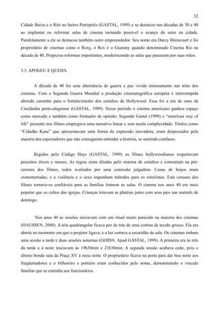 32
Cidade Baixa e o Ritz no bairro Petrópolis (GASTAL, 1999) e se destacou nas décadas de 30 e 40
ao implantar ou reformar salas de cinema tornando possível o avanço do setor na cidade.
Paralelamente a ele se destacou também outro empreendedor. Seu nome era Darcy Bitencourt e foi
proprietário de cinemas como o Roxy, o Rex e o Guarany quando denominado Cinema Rio na
década de 40. Propiciou reformas importantes, modernizando as salas que passaram por suas mãos.


3.3. APOGEU E QUEDA


       A década de 40 foi uma alternância de guerra e paz vivida intensamente nas telas dos
cinemas. Com a Segunda Guerra Mundial a produção cinematográfica européia é interrompida
abrindo caminho para o fortalecimento dos estúdios de Hollywood. Essa foi a era de ouro da
Cinelândia porto-alegrense (GASTAL, 1999). Nesse período o cinema americano ganhou espaço
como mercado e também como formador de opinião. Segundo Gastal (1999) o “american way of
life” presente nos filmes empregava uma narrativa linear e sem muita complexidade. Títulos como
“Cidadão Kane” que apresentavam uma forma de expressão inovadora, eram desprezados pela
maioria dos espectadores que não conseguiam entender a história, se sentindo confusos.


       Regidos pelo Código Hays (GASTAL, 1999) os filmes hollywoodianos respeitavam
preceitos éticos e morais. As regras eram ditadas pelo sistema de estúdios e consistiam na pré-
censura dos filmes, todos avaliados por uma comissão julgadora. Cenas de beijos eram
cronometradas, e a violência e o sexo impunham métodos para os roteiristas. Esta censura dos
filmes tornava-os confiáveis para as famílias lotarem as salas. O cinema nos anos 40 era mais
popular que os cultos das igrejas. Crianças lotavam as platéias junto com seus pais nas matinês de
domingo.


        Nos anos 40 as sessões iniciavam com um ritual muito parecido na maioria dos cinemas
(HAUSSEN, 2000). A tela quadrangular ficava por de trás de uma cortina de tecido grosso. Ela era
aberta no momento em que o projetor ligava, e a luz cortava a escuridão da sala. Os cinemas tinham
uma sessão a tarde e duas sessões noturnas (GOIDA. Apud GASTAL, 1999). A primeira era às três
da tarde e à noite iniciavam às 19h30min e 21h30min. A segunda sessão acabava cedo, pois o
último bonde saía da Praça XV à meia noite. O proprietário ficava na porta para dar boa noite aos
freqüentadores e o bilheteiro e porteiro eram conhecidos pelo nome, demonstrando o vinculo
familiar que se estendia aos funcionários.
 