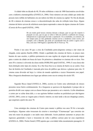 33

       A cidade tinha na década de 40, 50 salas exibidoras e mais de 1000 funcionários envolvidos
com a indústria cinematográfica (ZANELLA, 2006). Estes números em uma cidade que ainda não
possuía meio milhão de habitantes era um indicio da febre do cinema na capital. No fim da década
de 40 o número de cinemas cresce e a descentralização das salas de exibição toma força. Alguns
cinemas de bairro servem de referência nesta época superando o status de alguns cinemas do Centro
(Correio do Povo apud GASTAL, 1999)

                       De um modo geral nossos cinemas deixam a desejar, quer no que diz respeito à
                       projeção ou som, que no que se refere à falta de conforto e ambiente de sossego,
                       indispensáveis à apreciação de todo o espetáculo. Já os arrabaldes, ao contrario, de
                       uns tempos para cá vêm ganhando cinemas novos e modernos como ocorre, por
                       exemplo, com o Marabá, que pode ser considerado fora do centro e agora com o
                       Ritz, com seus 1300 lugares e aparelhos RCA-Victor (p. 79).



       Porém é nos anos 50 que a crise da Cinelândia porto-alegrense começa a dar sinais de
chegada, como aponta Zanella (2006). Aliado a qualidade dos cinemas de bairro, os preços mais
baratos de suas sessões, o público permanecia em suas regiões de origem não precisando migrar
para o centro da cidade em busca de lazer. Os primeiros a abandonar os cinemas são os ricos. Nos
anos 50 o cinema é a diversão da classe média (NORLING apud GASTAL, 1999). E essa classe não
fazia distinção entre tipos de cinema. Se a fita fosse boa ia ao cinema do bairro ou ao centro. Essa
fase da história da Cinelândia é marcada pela troca de público que deixou o glamour para trás. O
cinema como diversão até hoje é a vitrine do mundo capitalista e exerce firmemente esse papel.
Mas a burguesia abandonara esse lugar que adotara como seu no começo do século XX.



       Segundo Bicca (Apud ZANELLA, 2006), ocorreu no Centro uma substituição de classes
presentes nesse bairro cotidianamente. Se a burguesia se queixava de degradação é porque não se
permitia dividir esse espaço com as classes baixas que passaram a ser a maioria. A elite abandonou
o centro por se achar dona dele, e o seu egoísmo bárbaro resultou na preferência por não-lugares
(AUGE, 2001), como as viagens para o litoral e interior, ou mais tarde a ida aos shoppings centers,
que surgiriam a partir dos anos 70.



       Uma estratégia dos cinemas do Centro para manter o público nos anos 50 foi a inovação
tecnológica. Algumas salas trouxeram do exterior a tecnologia “Cinemascope” que consistia em
uma tela maior de projeção e um áudio mais elaborado. Assim puderam aumentar os preços dos
ingressos garantindo o lucro e trouxeram de volta o público curioso para ter essa experiência
(ZANELLA, 2006). Porém Gastal (1999) aponta que a novidade tinha encantamento passageiro. O
 