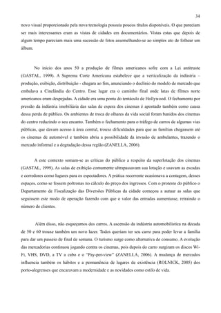 34
novo visual proporcionado pela nova tecnologia possuía poucos títulos disponíveis. O que pareciam
ser mais interessantes eram as vistas de cidades em documentários. Vistas estas que depois de
algum tempo pareciam mais uma sucessão de fotos assemelhando-se ao simples ato de folhear um
álbum.



         No inicio dos anos 50 a produção de filmes americanos sofre com a Lei antitruste
(GASTAL, 1999). A Suprema Corte Americana estabelece que a verticalização da indústria –
produção, exibição, distribuição - chegara ao fim, anunciando o declínio do modelo de mercado que
embalava a Cinelândia do Centro. Esse lugar era o caminho final onde latas de filmes norte
americanos eram despejadas. A cidade era uma ponta do tentáculo de Hollywood. O fechamento por
pressão da indústria imobiliária das salas de espera dos cinemas é apontado também como causa
dessa perda de público. Os ambientes de troca de olhares da vida social foram banidos dos cinemas
do centro reduzindo o seu encanto. Também o fechamento para o tráfego de carros de algumas vias
públicas, que davam acesso à área central, trouxe dificuldades para que as famílias chegassem até
os cinemas de automóvel e também abriu a possibilidade da invasão de ambulantes, trazendo o
mercado informal e a degradação dessa região (ZANELLA, 2006).


         A este contexto somam-se as críticas do público a respeito da superlotação dos cinemas
(GASTAL, 1999). As salas de exibição comumente ultrapassavam sua lotação e usavam as escadas
e corredores como lugares para os espectadores. A prática recorrente ocasionava a contagem, desses
espaços, como se fossem poltronas no cálculo do preço dos ingressos. Com o protesto do público o
Departamento de Fiscalização das Diversões Públicas da cidade começou a autuar as salas que
seguissem este modo de operação fazendo com que o valor das entradas aumentasse, retraindo o
número de clientes.


         Além disso, não esqueçamos dos carros. A ascensão da indústria automobilística na década
de 50 e 60 trouxe também um novo lazer. Todos queriam ter seu carro para poder levar a família
para dar um passeio de final de semana. O turismo surge como alternativa de consumo. A evolução
das mercadorias continuou jogando contra os cinemas, pois depois do carro surgiram os discos Wi-
Fi, VHS, DVD, a TV a cabo e o “Pay-per-view” (ZANELLA, 2006). A mudança de mercados
influencia também os hábitos e a permanência de lugares de existência (ROLNICK, 2005) dos
porto-alegrenses que encaravam a modernidade e as novidades como estilo de vida.
 