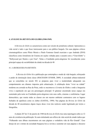 35




4. ANÁLISE DA REVISTA DO GLOBO (1940-1949)


       A Revista do Globo se caracterizava como um veículo de jornalismo cultural. Apresentava a
vida social e tudo o que fosse interessante para o seu público burguês. Em suas páginas críticos
cinematográficos como Plínio Morais e Paulo Fontoura Gastal exerciam o que Andrade (2010)
classificou como Jornalismo de Cinema em seções voltadas para o assunto com a “Cine-Globo” e
“Hollywood por Dentro e por Fora”. Nelas a Cinelândia porto-alegrense foi reconhecida como
principal espaço de sociabilidade da cidade na década de 40.

4.1. A BURGUESIA NA REVISTA


         A Revista do Globo foi a publicação que contemplou o modo de vida burguês, reforçando
o poder de dominação desta classe (MACHADO JUNIOR, 2009). A sociedade urbano-industrial
que se consolidou no século XX se preparou para viver a modernidade adequando seu
comportamento aos ditames impostos pela urbanização. A celebração deste “viver na cidade”
moderna era coroada na Rua da Praia, onde se encontrava a Livraria do Globo e onde a burguesia
vivia o espetáculo em que era personagem principal. O glamour encontrado nesse espaço era
sustentado pela noite na Cinelândia porto-alegrense com seus cafés, cinemas e confeitarias. Lugar
democrático, que reunia todas as classes em um mesmo ambiente contrastava com os lugares
fechados de aparência como os clubes (GASTAL, 1999). Nas páginas da Revista do Globo da
década de 40 encontramos alguns traços desse viver dos notáveis sendo legitimado por textos e
fotografias.


       A edição 267 de 13 de janeiro de 1940 da Revista do Globo traz uma reportagem sobre os 12
anos de existência da publicação. Se auto-intitulando um reflexo da vida social do estado indica que
“Folheando seus álbuns encontramos em suas páginas a verdadeira vida do Rio Grande”. Esse
desejo de ser o retrato da sociedade burguesa leva a revista a sustentar em suas páginas o discurso
 