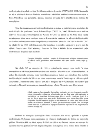 36
modernizador, já grudado no ideal de vida dos notáveis da capital (CARVALHO, 1994). Na década
de 40 as edições da Revista do Globo mantinham a tonalidade modernizadora sem seus textos e
fotos. O modo de vida que exalta o passado e adora a novidade ditava a tendência das matérias de
suas páginas.


       Uma das marcas dessa corrente modernizadora na cidade se materializou na arquitetura da
verticalização dos prédios do Centro de Porto Alegre (ZANELLA, 2006). Muitas foram as notícias
sobre os novos ares porto-alegrenses na Revista do Globo da década de 40. Uma nova cidade
crescia para o alto e trazia consigo a imagem de uma capital moderna. No advento do bicentenário
da cidade a revista comemorou a data publicando uma matéria intitulada “Da Taba ao Arranha Céu”
na edição 285 de 1940, onde fitava com olhar nostálgico o passado e vangloriava a nova cara da
cidade. Nomes como José Montaury, Loureiro da Silva e Otávio Rocha, responsáveis pela
modernização do centro eram exaltados


                       Enérgico, intrépido, idealista, Loureiro da Silva retomou o ímpeto impressionante
                       de Otávio Rocha, plasmando uma fisionomia nova para a nossa Porto Alegre (p.
                       195).


       Na edição 347 de setembro de 1943 a verticalização aparece como sendo “a nova
indumentária a ser usada pela cidade em seus dias heróicos” buscando o seu “aformoseamento”. A
cidade deveria mudar a roupa e entrar na moda assim como o faziam seus moradores. Esta matéria
também elogia Loureiro da Silva e seu plano saneador que tornaria Porto Alegre a “ridente capital
dos pampas”. Da mesma forma a edição 278, de 11 de agosto de 1940, enaltece a nova cidade que
se instalava. Na matéria assinada por Jacques Bentemer, a Porto Alegre dos anos 40 seria uma


                       cidade moderna, bem calçada, iluminada e higiência, será proximamente, quando
                       estiver terminado o plano de urbanização que em boa hora está realizando a
                       inteligência e a tenacidade de Loureiro da Silva, a terceira cidade do Brasil. E o
                       que era Porto Alegre cem anos atrás? Infelizmente nem todos absorvidos pelas
                       exigências da vida moderna podem ter um momento de calma para dedicá-lo ao
                       estudo das coisas do passado. È mister que relembremos alguns fatos da antiga
                       cidade para que as gerações de hoje possam melhor aquilatar do seu progresso nos
                       últimos anos (p.24)




       Também as inovações tecnológicas eram valorizadas pela revista apoiando o espírito
modernizador. Os bondes eram depreciados em relação à implantação dos ônibus no transporte
público. Na edição 488, de 06 de agosto de 1949, as críticas ao fluxo de carros e ao aumento de
acidentes nas vias públicas serviam de pretexto para a instalação de novas formas de se entender a
 