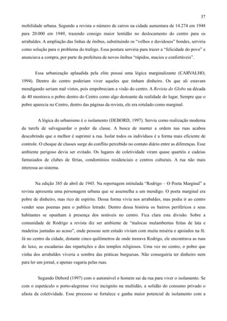 37
mobilidade urbana. Segundo a revista o número de carros na cidade aumentara de 14.274 em 1948
para 20.000 em 1949, trazendo consigo maior lentidão no deslocamento do centro para os
arrabaldes. A ampliação das linhas de ônibus, substituindo os “velhos e duvidosos” bondes, serviria
como solução para o problema do trafego. Essa postura serviria para trazer a “felicidade do povo” e
anunciava a compra, por parte da prefeitura de novos ônibus “rápidos, macios e confortáveis”.


       Essa urbanização aplaudida pela elite possui uma lógica marginalizante (CARVALHO,
1994). Dentro do centro poderiam viver aqueles que tinham dinheiro. Os que ali estavam
mendigando seriam mal vistos, pois empobreciam a visão do centro. A Revista do Globo na década
de 40 mostrava o pobre dentro do Centro como algo destoante da realidade do lugar. Sempre que o
pobre aparecia no Centro, dentro das páginas da revista, ele era rotulado como marginal.


         A lógica do urbanismo é o isolamento (DEBORD, 1997). Serviu como realização moderna
da tarefa de salvaguardar o poder da classe. A busca de manter a ordem nas ruas acabou
descobrindo que o melhor é suprimir a rua. Isolar todos os indivíduos é a forma mais eficiente de
controle. O choque de classes surge do conflito percebido no contato diário entre as diferenças. Esse
ambiente perigoso devia ser evitado. Os lugares de coletividade viram quase quartéis e cadeias
fantasiados de clubes de férias, condomínios residenciais e centros culturais. A rua não mais
interessa ao sistema.


       Na edição 385 de abril de 1945. Na reportagem intitulada “Rodrigo – O Poeta Marginal” a
revista apresenta uma personagem urbana que se assemelha a um mendigo. O poeta marginal era
pobre de dinheiro, mas rico de espírito. Dessa forma vivia nos arrabaldes, mas podia ir ao centro
vender seus poemas para o publico letrado. Dentro dessa história os bairros periféricos e seus
habitantes se opunham à presença dos notáveis no centro. Fica clara esta divisão. Sobre a
comunidade de Rodrigo a revista diz ser ambiente de “malocas mulambentas feitas de lata e
madeiras juntadas ao acaso”, onde pessoas sem estudo viviam com muita miséria e apoiados na fé.
Já no centro da cidade, distante cinco quilômetros de onde morava Rodrigo, ele encontrava as ruas
do luxo, as escadarias das repartições e dos templos religiosos. Uma vez no centro, o pobre que
vinha dos arrabaldes viveria a sombra das práticas burguesas. Não conseguiria ter dinheiro nem
para ler um jornal, e apenas vagaria pelas ruas.


         Segundo Debord (1997) com o automóvel o homem sai da rua para viver o isolamento. Se
com o espetáculo o porto-alegrense vive incógnito na multidão, a solidão do consumo privado o
afasta da coletividade. Esse processo se fortalece e ganha maior potencial de isolamento com a
 