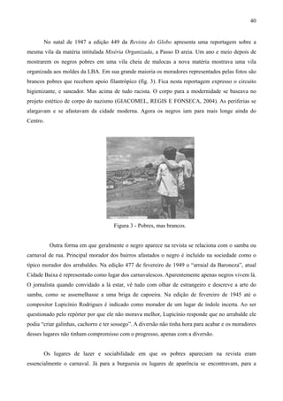 40


       No natal de 1947 a edição 449 da Revista do Globo apresenta uma reportagem sobre a
mesma vila da matéria intitulada Miséria Organizada, a Passo D areia. Um ano e meio depois de
mostrarem os negros pobres em uma vila cheia de malocas a nova matéria mostrava uma vila
organizada aos moldes da LBA. Em sua grande maioria os moradores representados pelas fotos são
brancos pobres que recebem apoio filantrópico (fig. 3). Fica nesta reportagem expresso o circuito
higienizante, e saneador. Mas acima de tudo racista. O corpo para a modernidade se baseava no
projeto estético de corpo do nazismo (GIACOMEL, REGIS E FONSECA, 2004). As periferias se
alargavam e se afastavam da cidade moderna. Agora os negros iam para mais longe ainda do
Centro.




                                     Figura 3 - Pobres, mas brancos.


          Outra forma em que geralmente o negro aparece na revista se relaciona com o samba ou
carnaval de rua. Principal morador dos bairros afastados o negro é incluído na sociedade como o
típico morador dos arrabaldes. Na edição 477 de fevereiro de 1949 o “arraial da Baroneza”, atual
Cidade Baixa é representado como lugar dos carnavalescos. Aparentemente apenas negros vivem lá.
O jornalista quando convidado a lá estar, vê tudo com olhar de estrangeiro e descreve a arte do
samba, como se assemelhasse a uma briga de capoeira. Na edição de fevereiro de 1945 até o
compositor Lupicínio Rodrigues é indicado como morador de um lugar de índole incerta. Ao ser
questionado pelo repórter por que ele não morava melhor, Lupicínio responde que no arrabalde ele
podia “criar galinhas, cachorro e ter sossego”. A diversão não tinha hora para acabar e os moradores
desses lugares não tinham compromisso com o progresso, apenas com a diversão.


       Os lugares de lazer e sociabilidade em que os pobres apareciam na revista eram
essencialmente o carnaval. Já para a burguesia os lugares de aparência se encontravam, para a
 