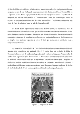 41
Revista do Globo, em ambientes fechados, com o acesso controlado pelos códigos de conduta que
se opunha ao caos da rua. Ser burguês era aparecer na revista dentro dos salões do Country Club ou
Leopoldina Juvenil. Mas o lugar preferido da Revista do Globo para evidenciar a sociabilidade da
burguesia, era o Clube do Comércio. O “Palácio Rosado” como era chamado pela revista se
encontra até hoje na Rua da Praia dentro do espaço que continha a Cinelândia porto-alegrense. Em
frente da Praça da Alfândega quase ao lado do Cinema Imperial.


       Na década de 40, especialmente entre os anos de 1940 e 1943, os encontros no clube do
comercio resumiam a vida social da elite que era retratada na Revista do Globo. Eram chás sociais,
bailes dançantes, desfiles de moda e formaturas que abrigavam Cônsules, interventores federais
estrangeiros e toda nata da sociedade porto-alegrense. As páginas da Revista do Globo mostravam
as atrações como cantoras, orquestras e corpos de baile que animavam as ambiências onde a
burguesia se contemplava.


       As reportagens sobre os bailes do Clube do Comércio, assim como os do Country e Juvenil,
falavam sobre o desfile da alta sociedade (fig. 4). A revista dizia que os bailes do Clube do
Comércio tinham aspecto de modernidade, grandiosidade e admirável elegância. As campanhas de
solidariedade organizadas pelas damas ilustres no Palácio Rosado também apareciam como forma
de promover a real função deste tipo de reportagem: Servirem de espelho para a burguesia se
admirar em um lugar higienizado, branco e burguês que se enquadrava nos ditames de elegância e
modernidade exigidos pelo comportamento de um grupo dominante. Segundo as páginas da Revista
do Globo da década de 40 este era o espaço de sociabilidade preferido pela burguesia.




                                    Figura 4 - A burguesia em desfile
 
