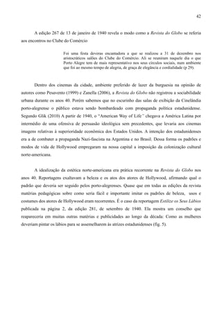 42


       A edição 267 de 13 de janeiro de 1940 revela o modo como a Revista do Globo se referia
aos encontros no Clube do Comércio

                       Foi uma festa deveras encantadora a que se realizou a 31 de dezembro nos
                       aristocráticos salões do Clube do Comércio. Ali se reuniram naquele dia o que
                       Porto Alegre tem de mais representativo nos seus círculos sociais, num ambiente
                       que foi ao mesmo tempo de alegria, de graça de elegância e cordialidade (p 29).



       Dentro dos cinemas da cidade, ambiente preferido de lazer da burguesia na opinião de
autores como Pesavento (1999) e Zanella (2006), a Revista do Globo não registrou a sociabilidade
urbana durante os anos 40. Porém sabemos que no escurinho das salas de exibição da Cinelândia
porto-alegrense o público estava sendo bombardeado com propaganda política estadunidense.
Segundo Glik (2010) A partir de 1940, o “American Way of Life” chegava a América Latina por
intermédio de uma ofensiva de persuasão ideológica sem precedentes, que levaria aos cinemas
imagens relativas à superioridade econômica dos Estados Unidos. A intenção dos estadunidenses
era a de combater a propaganda Nazi-fascista na Argentina e no Brasil. Dessa forma os padrões e
modos de vida de Hollywood empregaram na nossa capital a imposição da colonização cultural
norte-americana.


       A idealização da estética norte-americana era prática recorrente na Revista do Globo nos
anos 40. Reportagens exaltavam a beleza e os atos dos atores de Hollywood, afirmando qual o
padrão que deveria ser seguido pelos porto-alegrenses. Quase que em todas as edições da revista
matérias pedagógicas sobre como seria fácil e importante imitar os padrões de beleza, usos e
costumes dos atores de Hollywood eram recorrentes. É o caso da reportagem Estilize os Seus Lábios
publicada na página 2, da edição 281, de setembro de 1940. Ela mostra um conselho que
reapareceria em muitas outras matérias e publicidades ao longo da década: Como as mulheres
deveriam pintar os lábios para se assemelharem às atrizes estadunidenses (fig. 5).
 