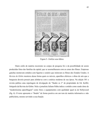 43




                                      Figura 5 - Estilize seus lábios


       Outro estilo de matéria recorrente no corpus de pesquisa foi o da possibilidade de serem
produzidas fotos das famílias da capital, que se assemelhassem com as cenas dos filmes. Empresas
gaúchas montavam estúdios com figurino e cenário que imitavam os filmes dos Estados Unidos. A
Revista do Globo mostrava dessa forma quais os móveis, aparelhos elétricos e obras de arte que a
burguesia deveria possuir para alinhar-se com a estética moderna de sua época. Na edição 301 a
revista publica uma reportagem de divulgação do “Studio os 2” de propriedade de Ed. Keffel,
fotógrafo da Revista do Globo. Nela o jornalista Juliano Palha indica o estúdio como sendo dono de
“moderníssima aparelhagem” como fotos e equipamentos com qualidade igual às de Hollywood
(fig. 6). O texto apresenta o “Studio” de forma positiva em um tom de matéria informativa e não
publicitária, mesmo servindo a essa função.
 