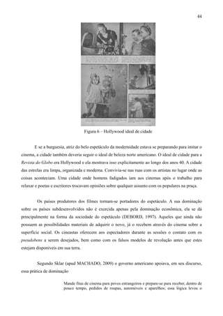 44




                                    Figura 6 – Hollywood ideal de cidade


       E se a burguesia, atriz do belo espetáculo da modernidade estava se preparando para imitar o
cinema, a cidade também deveria seguir o ideal de beleza norte americano. O ideal de cidade para a
Revista do Globo era Hollywood e ela mostrava isso explicitamente ao longo dos anos 40. A cidade
das estrelas era limpa, organizada e moderna. Convivia-se nas ruas com os artistas no lugar onde as
coisas aconteciam. Uma cidade onde homens fadigados iam aos cinemas após o trabalho para
relaxar e poetas e escritores trocavam opiniões sobre qualquer assunto com os populares na praça.


        Os países produtores dos filmes tornam-se portadores do espetáculo. A sua dominação
sobre os países subdesenvolvidos não é exercida apenas pela dominação econômica, ela se dá
principalmente na forma da sociedade do espetáculo (DEBORD, 1997). Aqueles que ainda não
possuem as possibilidades materiais de adquirir o novo, já o recebem através do cinema sobre a
superfície social. Os cineastas oferecem aos espectadores durante as sessões o contato com os
pseudobens a serem desejados, bem como com os falsos modelos de revolução antes que estes
estejam disponíveis em sua terra.


        Segundo Sklar (apud MACHADO, 2009) o governo americano apoiava, em seu discurso,
essa prática de dominação

                       Mande fitas de cinema para povos estrangeiros e prepare-se para receber, dentro de
                       pouco tempo, pedidos de roupas, automóveis e aparelhos; essa lógica levou o
 