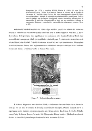 45
                       Congresso, em 1926, a destinar 15.000 dólares à criação de uma Seção
                       Cinematográfica na Divisão de Comércio Externo e Interno, sob a direção do
                       Secretário de Comércio Hebert Hoover. Sua meta era promover o aluguel de filmes
                       norte-americanos e a venda de equipamento cinematográfico no ultramar. Embora
                       os reformadores não hesitassem em protestar contra o patrocínio, pelo governo, da
                       exportação de películas cinematográficas sem que as autoridades federais se
                       mostrassem dispostas a controlar-lhes o conteúdo, de nada valeu o protesto (idem,
                       p. 83).


       O sonho de ser Hollywood levava Porto Alegre ao ideal, que só não poderia ser alcançado
porque as celebridades estadunidenses não conviviam com os porto-alegrenses pelas ruas. A busca
da resolução deste problema fazia a política de boa vizinhança entre Estados Unidos e Brasil atuar
no sentido de trazer para a cidade personalidades estadunidenses. É o que mostra a reportagem da
edição 391 de julho de 1945. O desfile do General Mark Clark, do exército americano, foi noticiado
na revista com uma foto de meia página mostrando o momento em que o carro que levava o militar
passava em frente à Livraria do Globo na Rua da Praia (fig7).




                              Figura 7 – Hollywood em Porto Alegre


       E se Porto Alegre não era o ideal de cidade, o turismo servia como forma de se distanciar,
nem que por um final de semana, da presença inconveniente na capital. Durante a década de 40 as
reportagens sobre turismo estiveram presentes em várias edições da Revista do Globo. Cidades
como Capão da Canoa, Torres, Caxias do Sul, Montevidéu, Rio de Janeiro e São Paulo serviam de
destino recomendável para a burguesia aproveitar seus momentos de lazer.
 